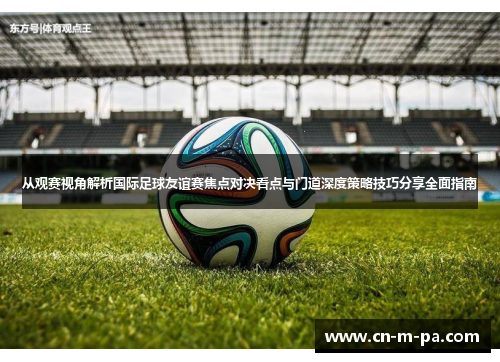 从观赛视角解析国际足球友谊赛焦点对决看点与门道深度策略技巧分享全面指南 从观赛视角解析国际足球友谊赛焦点对决看点与门道深度策略技巧分享全面指南