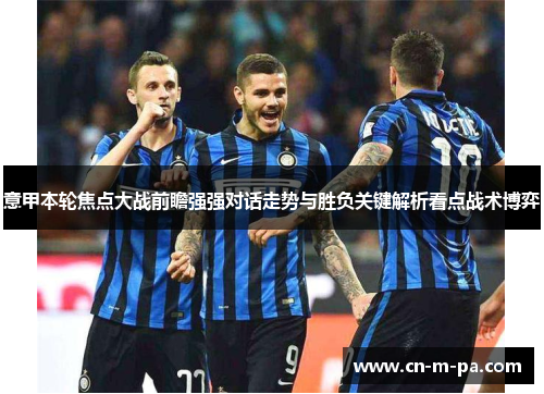 意甲本轮焦点大战前瞻强强对话走势与胜负关键解析看点战术博弈