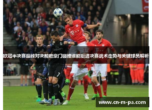 欧冠半决赛巅峰对决前瞻豪门碰撞谁能挺进决赛战术走势与关键球员解析