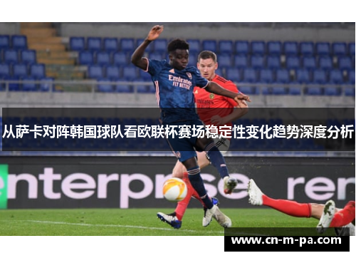 从萨卡对阵韩国球队看欧联杯赛场稳定性变化趋势深度分析 从萨卡对阵韩国球队看欧联杯赛场稳定性变化趋势深度分析