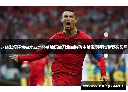 罗德里对阵葡萄牙亚洲杯赛场统治力全面解析中场控制与比赛节奏影响