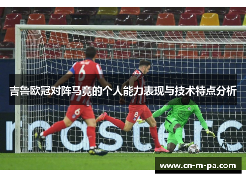 吉鲁欧冠对阵马竞的个人能力表现与技术特点分析 吉鲁欧冠对阵马竞的个人能力表现与技术特点分析