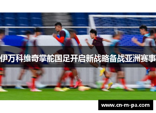 伊万科维奇掌舵国足开启新战略备战亚洲赛事 伊万科维奇掌舵国足开启新战略备战亚洲赛事