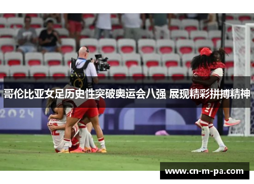 哥伦比亚女足历史性突破奥运会八强 展现精彩拼搏精神 哥伦比亚女足历史性突破奥运会八强 展现精彩拼搏精神