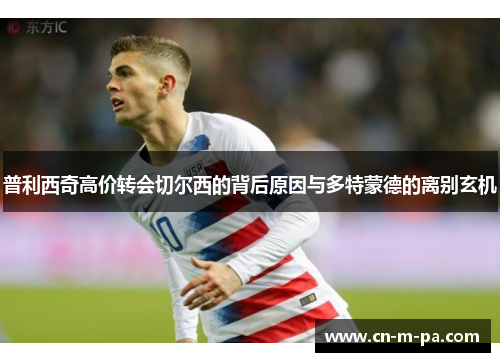 普利西奇高价转会切尔西的背后原因与多特蒙德的离别玄机