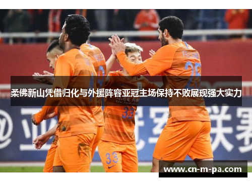 柔佛新山凭借归化与外援阵容亚冠主场保持不败展现强大实力 柔佛新山凭借归化与外援阵容亚冠主场保持不败展现强大实力
