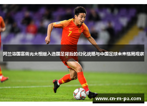 阿兰洛国富蒋光太相继入选国足背后的归化战略与中国足球未来格局观察 阿兰洛国富蒋光太相继入选国足背后的归化战略与中国足球未来格局观察