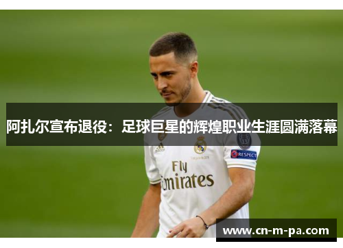 阿扎尔宣布退役:足球巨星的辉煌职业生涯圆满落幕 阿扎尔宣布退役:足球巨星的辉煌职业生涯圆满落幕