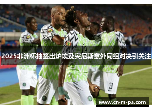 2025非洲杯抽签出炉埃及突尼斯意外同组对决引关注 2025非洲杯抽签出炉埃及突尼斯意外同组对决引关注