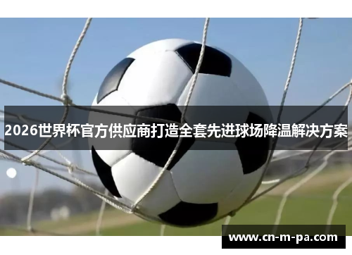 2026世界杯官方供应商打造全套先进球场降温解决方案 2026世界杯官方供应商打造全套先进球场降温解决方案