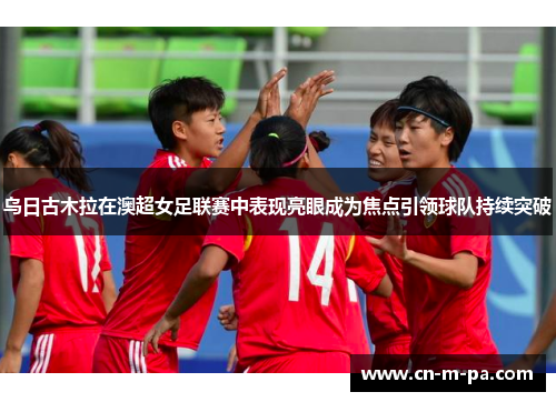 乌日古木拉在澳超女足联赛中表现亮眼成为焦点引领球队持续突破 乌日古木拉在澳超女足联赛中表现亮眼成为焦点引领球队持续突破