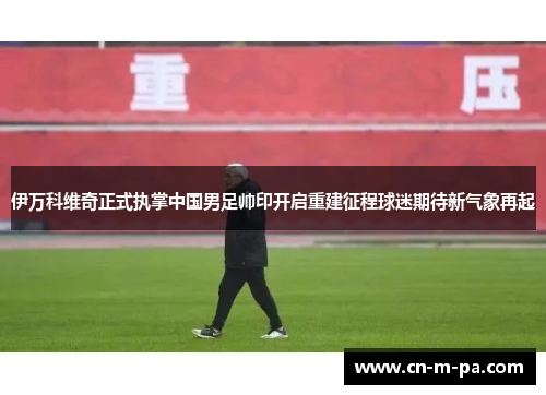 伊万科维奇正式执掌中国男足帅印开启重建征程球迷期待新气象再起 伊万科维奇正式执掌中国男足帅印开启重建征程球迷期待新气象再起