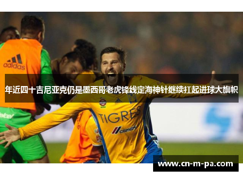 年近四十吉尼亚克仍是墨西哥老虎锋线定海神针继续扛起进球大旗帜 年近四十吉尼亚克仍是墨西哥老虎锋线定海神针继续扛起进球大旗帜
