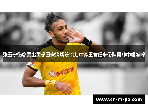 张玉宁伤愈复出重掌国安锋线统治力中锋王者归来带队再冲中超巅峰 张玉宁伤愈复出重掌国安锋线统治力中锋王者归来带队再冲中超巅峰