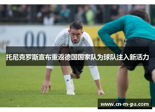 托尼克罗斯宣布重返德国国家队为球队注入新活力 托尼克罗斯宣布重返德国国家队为球队注入新活力