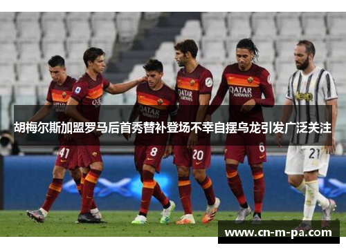 胡梅尔斯加盟罗马后首秀替补登场不幸自摆乌龙引发广泛关注
