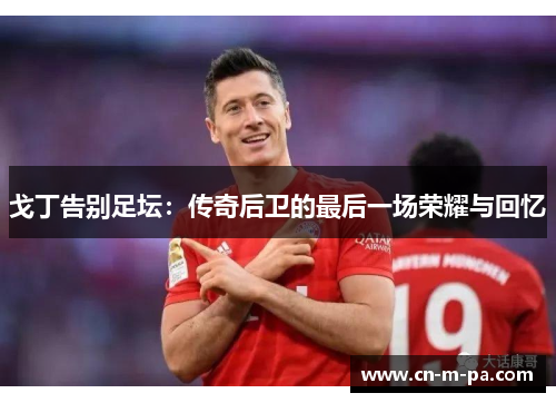 戈丁告别足坛：传奇后卫的最后一场荣耀与回忆