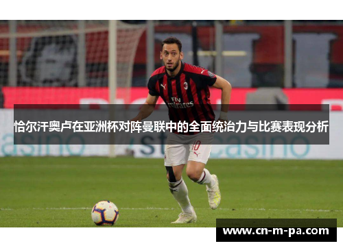 恰尔汗奥卢在亚洲杯对阵曼联中的全面统治力与比赛表现分析